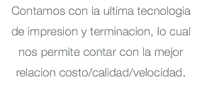 Contamos con la ultima tecnologia de impresion y terminacion, lo cual nos permite contar con la mejor relacion costo/calidad/velocidad.